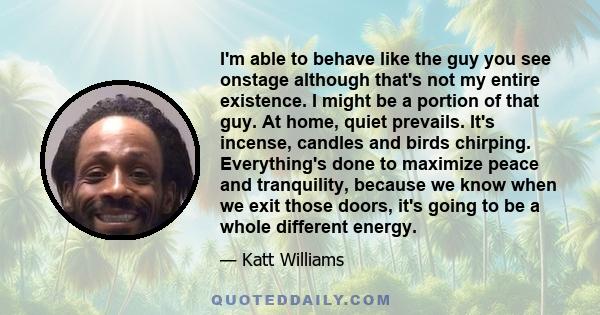 I'm able to behave like the guy you see onstage although that's not my entire existence. I might be a portion of that guy. At home, quiet prevails. It's incense, candles and birds chirping. Everything's done to maximize