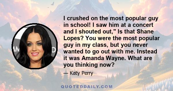 I crushed on the most popular guy in school! I saw him at a concert and I shouted out, Is that Shane Lopes? You were the most popular guy in my class, but you never wanted to go out with me. Instead it was Amanda Wayne.