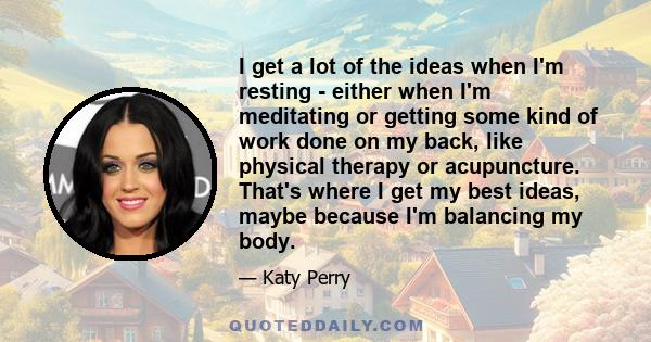I get a lot of the ideas when I'm resting - either when I'm meditating or getting some kind of work done on my back, like physical therapy or acupuncture. That's where I get my best ideas, maybe because I'm balancing my