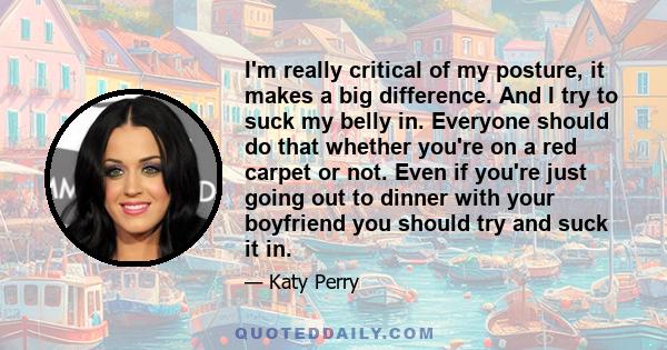 I'm really critical of my posture, it makes a big difference. And I try to suck my belly in. Everyone should do that whether you're on a red carpet or not. Even if you're just going out to dinner with your boyfriend you