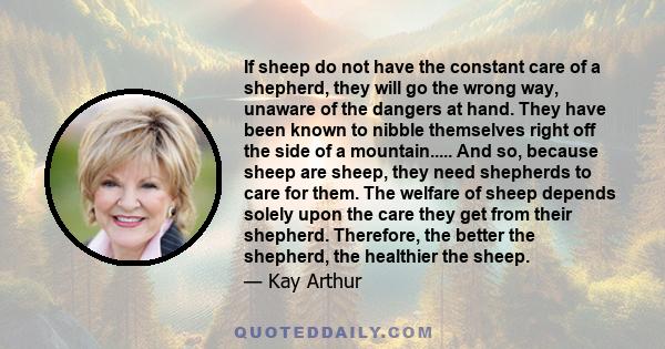 If sheep do not have the constant care of a shepherd, they will go the wrong way, unaware of the dangers at hand. They have been known to nibble themselves right off the side of a mountain..... And so, because sheep are