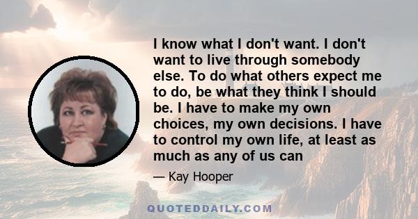 I know what I don't want. I don't want to live through somebody else. To do what others expect me to do, be what they think I should be. I have to make my own choices, my own decisions. I have to control my own life, at