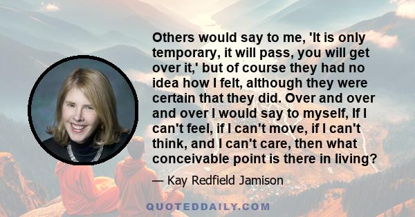Others would say to me, 'It is only temporary, it will pass, you will get over it,' but of course they had no idea how I felt, although they were certain that they did. Over and over and over I would say to myself, If I