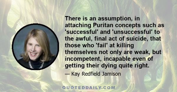 There is an assumption, in attaching Puritan concepts such as 'successful' and 'unsuccessful' to the awful, final act of suicide, that those who 'fail' at killing themselves not only are weak, but incompetent, incapable