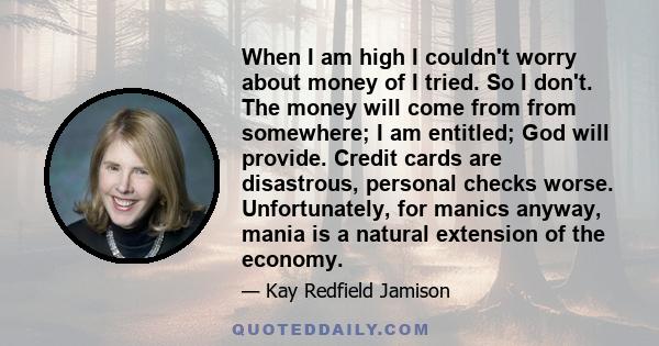 When I am high I couldn't worry about money of I tried. So I don't. The money will come from from somewhere; I am entitled; God will provide. Credit cards are disastrous, personal checks worse. Unfortunately, for manics