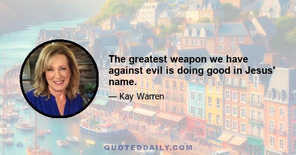 The greatest weapon we have against evil is doing good in Jesus' name.