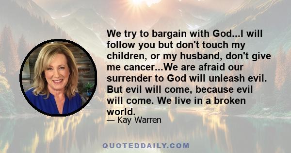 We try to bargain with God...I will follow you but don't touch my children, or my husband, don't give me cancer...We are afraid our surrender to God will unleash evil. But evil will come, because evil will come. We live