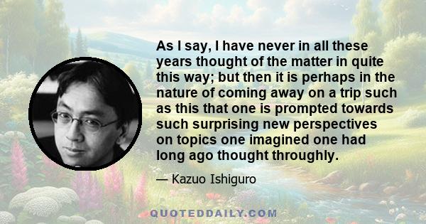 As I say, I have never in all these years thought of the matter in quite this way; but then it is perhaps in the nature of coming away on a trip such as this that one is prompted towards such surprising new perspectives