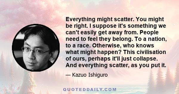 Everything might scatter. You might be right. I suppose it's something we can't easily get away from. People need to feel they belong. To a nation, to a race. Otherwise, who knows what might happen? This civilisation of