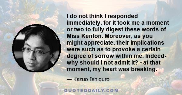 I do not think I responded immediately, for it took me a moment or two to fully digest these words of Miss Kenton. Moreover, as you might appreciate, their implications were such as to provoke a certain degree of sorrow
