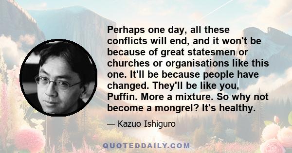 Perhaps one day, all these conflicts will end, and it won't be because of great statesmen or churches or organisations like this one. It'll be because people have changed. They'll be like you, Puffin. More a mixture. So