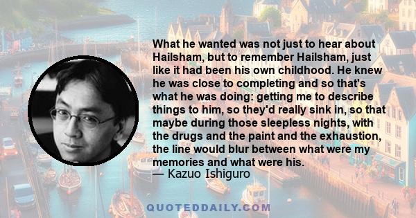 What he wanted was not just to hear about Hailsham, but to remember Hailsham, just like it had been his own childhood. He knew he was close to completing and so that's what he was doing: getting me to describe things to