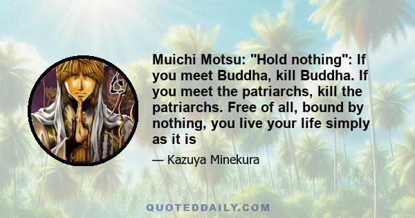 Muichi Motsu: Hold nothing: If you meet Buddha, kill Buddha. If you meet the patriarchs, kill the patriarchs. Free of all, bound by nothing, you live your life simply as it is