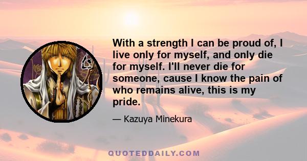 With a strength I can be proud of, I live only for myself, and only die for myself. I'll never die for someone, cause I know the pain of who remains alive, this is my pride.