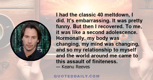 I had the classic 40 meltdown, I did. It's embarrassing. It was pretty funny. But then I recovered. To me, it was like a second adolescence. Hormonally, my body was changing, my mind was changing, and so my relationship