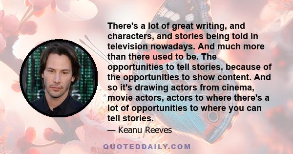 There's a lot of great writing, and characters, and stories being told in television nowadays. And much more than there used to be. The opportunities to tell stories, because of the opportunities to show content. And so