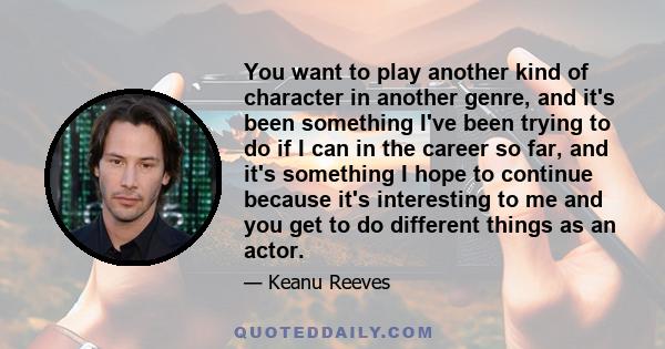 You want to play another kind of character in another genre, and it's been something I've been trying to do if I can in the career so far, and it's something I hope to continue because it's interesting to me and you get
