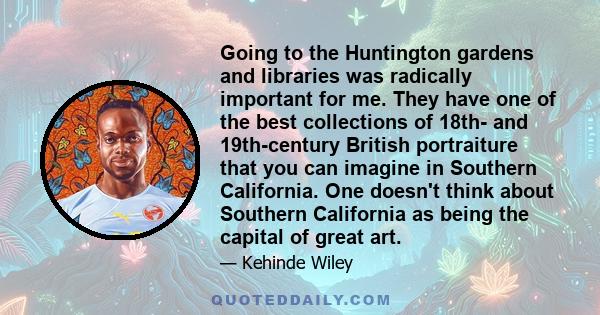 Going to the Huntington gardens and libraries was radically important for me. They have one of the best collections of 18th- and 19th-century British portraiture that you can imagine in Southern California. One doesn't