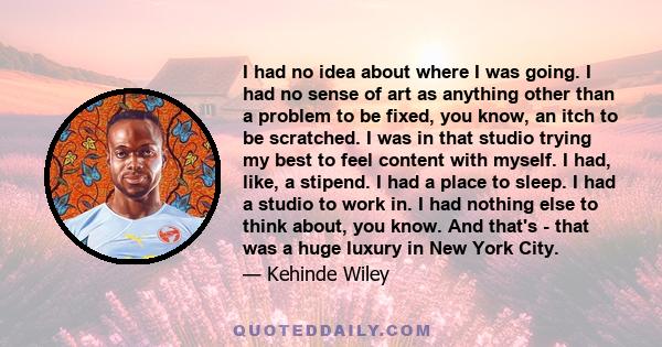 I had no idea about where I was going. I had no sense of art as anything other than a problem to be fixed, you know, an itch to be scratched. I was in that studio trying my best to feel content with myself. I had, like,