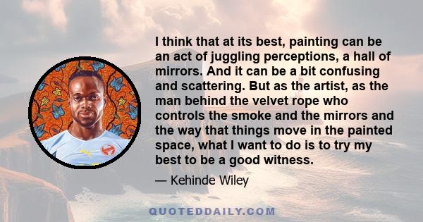 I think that at its best, painting can be an act of juggling perceptions, a hall of mirrors. And it can be a bit confusing and scattering. But as the artist, as the man behind the velvet rope who controls the smoke and