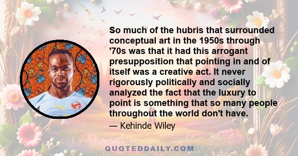 So much of the hubris that surrounded conceptual art in the 1950s through '70s was that it had this arrogant presupposition that pointing in and of itself was a creative act. It never rigorously politically and socially