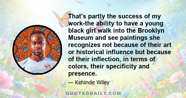 That's partly the success of my work-the ability to have a young black girl walk into the Brooklyn Museum and see paintings she recognizes not because of their art or historical influence but because of their