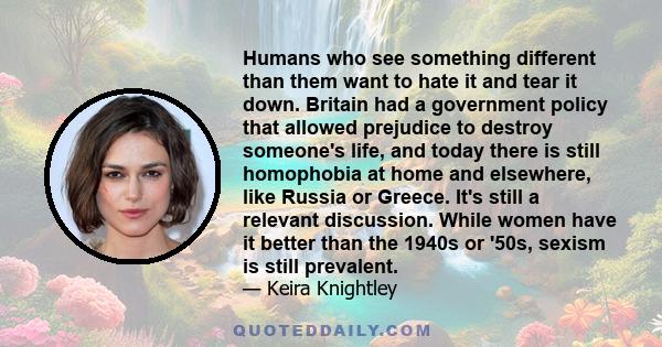 Humans who see something different than them want to hate it and tear it down. Britain had a government policy that allowed prejudice to destroy someone's life, and today there is still homophobia at home and elsewhere,