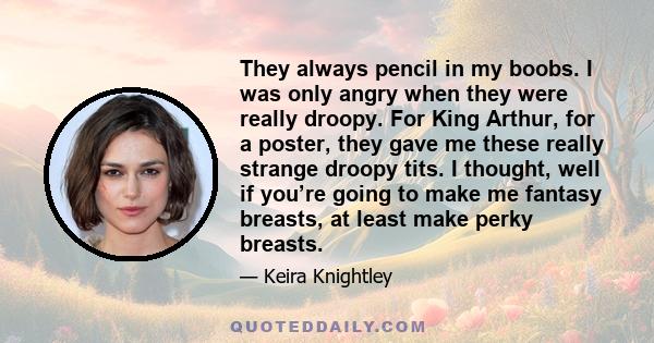 They always pencil in my boobs. I was only angry when they were really droopy. For King Arthur, for a poster, they gave me these really strange droopy tits. I thought, well if you’re going to make me fantasy breasts, at