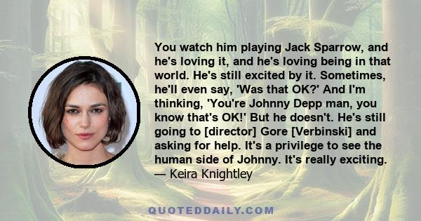 You watch him playing Jack Sparrow, and he's loving it, and he's loving being in that world. He's still excited by it. Sometimes, he'll even say, 'Was that OK?' And I'm thinking, 'You're Johnny Depp man, you know that's