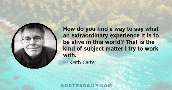 How do you find a way to say what an extraordinary experience it is to be alive in this world? That is the kind of subject matter I try to work with.