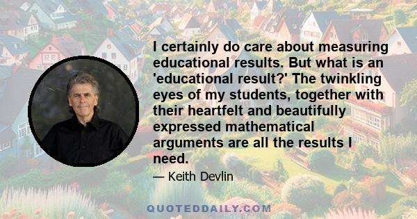 I certainly do care about measuring educational results. But what is an 'educational result?' The twinkling eyes of my students, together with their heartfelt and beautifully expressed mathematical arguments are all the
