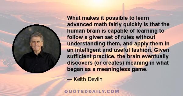 What makes it possible to learn advanced math fairly quickly is that the human brain is capable of learning to follow a given set of rules without understanding them, and apply them in an intelligent and useful fashion.