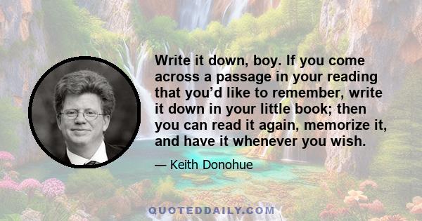 Write it down, boy. If you come across a passage in your reading that you’d like to remember, write it down in your little book; then you can read it again, memorize it, and have it whenever you wish.