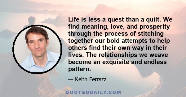 Life is less a quest than a quilt. We find meaning, love, and prosperity through the process of stitching together our bold attempts to help others find their own way in their lives. The relationships we weave become an