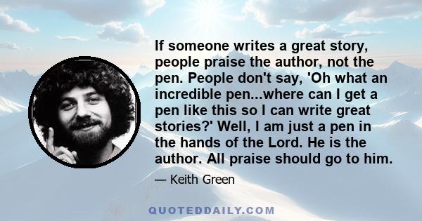 If someone writes a great story, people praise the author, not the pen. People don't say, 'Oh what an incredible pen...where can I get a pen like this so I can write great stories?' Well, I am just a pen in the hands of
