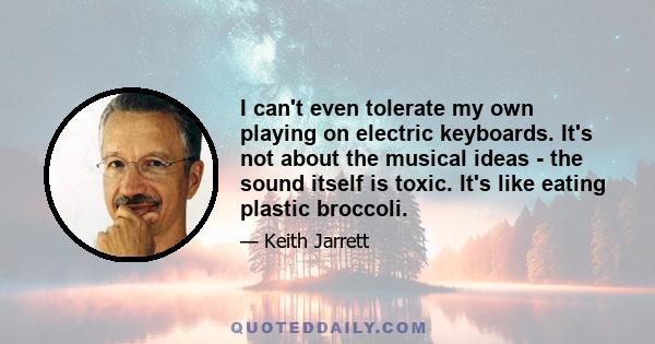 I can't even tolerate my own playing on electric keyboards. It's not about the musical ideas - the sound itself is toxic. It's like eating plastic broccoli.