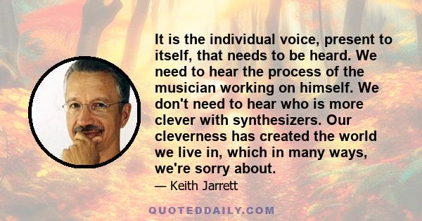 It is the individual voice, present to itself, that needs to be heard. We need to hear the process of the musician working on himself. We don't need to hear who is more clever with synthesizers. Our cleverness has
