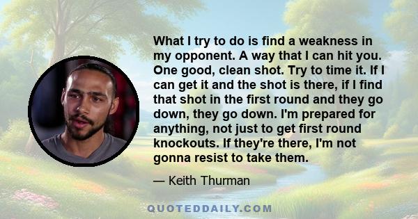 What I try to do is find a weakness in my opponent. A way that I can hit you. One good, clean shot. Try to time it. If I can get it and the shot is there, if I find that shot in the first round and they go down, they go