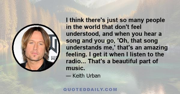 I think there's just so many people in the world that don't feel understood, and when you hear a song and you go, 'Oh, that song understands me,' that's an amazing feeling. I get it when I listen to the radio... That's