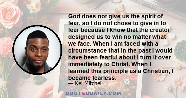 God does not give us the spirit of fear, so I do not chose to give in to fear because I know that the creator designed us to win no matter what we face. When I am faced with a circumstance that in the past I would have