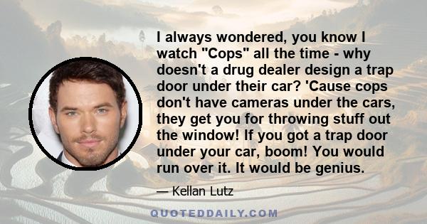 I always wondered, you know I watch Cops all the time - why doesn't a drug dealer design a trap door under their car? 'Cause cops don't have cameras under the cars, they get you for throwing stuff out the window! If you