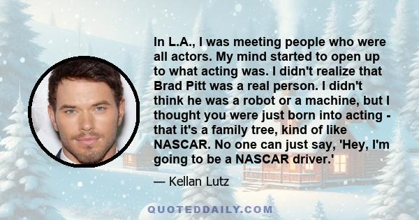 In L.A., I was meeting people who were all actors. My mind started to open up to what acting was. I didn't realize that Brad Pitt was a real person. I didn't think he was a robot or a machine, but I thought you were