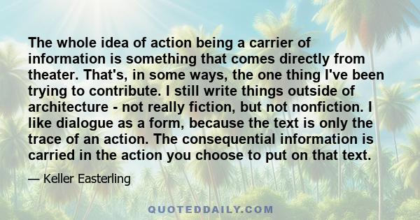 The whole idea of action being a carrier of information is something that comes directly from theater. That's, in some ways, the one thing I've been trying to contribute. I still write things outside of architecture -