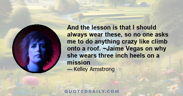 And the lesson is that I should always wear these, so no one asks me to do anything crazy like climb onto a roof. ~Jaime Vegas on why she wears three inch heels on a mission