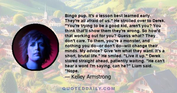 Bingo pup. It's a lesson best learned early. They're all afraid of us. He strolled over to Derek. You're trying to be a good kid, aren't you? You think that'll show them they're wrong. So how'd that working out for you?