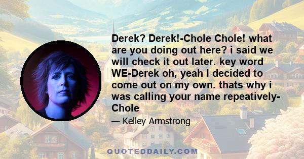 Derek? Derek!-Chole Chole! what are you doing out here? i said we will check it out later. key word WE-Derek oh, yeah I decided to come out on my own. thats why i was calling your name repeatively- Chole