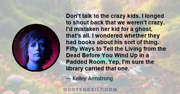 Don't talk to the crazy kids. I longed to shout back that we weren't crazy. I'd mistaken her kid for a ghost, that's all. I wondered whether they had books about his sort of thing. Fifty Ways to Tell the Living from the