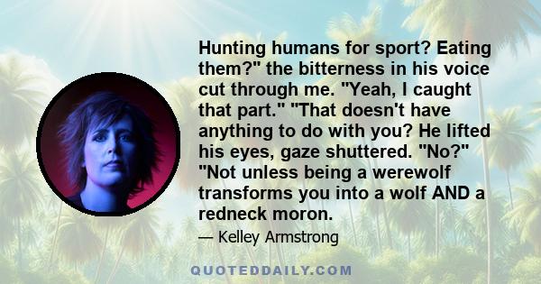 Hunting humans for sport? Eating them? the bitterness in his voice cut through me. Yeah, I caught that part. That doesn't have anything to do with you? He lifted his eyes, gaze shuttered. No? Not unless being a werewolf