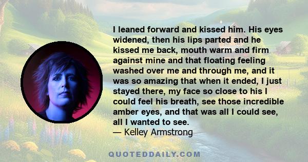 I leaned forward and kissed him. His eyes widened, then his lips parted and he kissed me back, mouth warm and firm against mine and that floating feeling washed over me and through me, and it was so amazing that when it