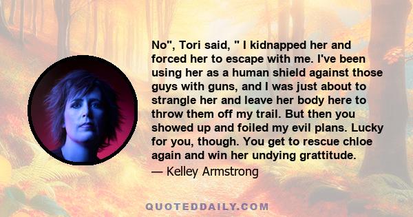 No, Tori said, I kidnapped her and forced her to escape with me. I've been using her as a human shield against those guys with guns, and I was just about to strangle her and leave her body here to throw them off my